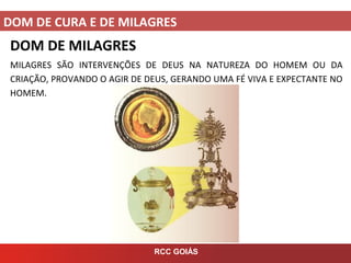 DOM DE CURA E DE MILAGRES
RCC GOIÁS
DOM DE MILAGRES
MILAGRES SÃO INTERVENÇÕES DE DEUS NA NATUREZA DO HOMEM OU DA
CRIAÇÃO, PROVANDO O AGIR DE DEUS, GERANDO UMA FÉ VIVA E EXPECTANTE NO
HOMEM.
 