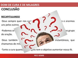 DOM DE CURA E DE MILAGRES
RCC GOIÁS
CONCLUSÃO
RECAPITULANDO
-Deus sempre quer nos curar, mas precisamos crer nisto e orarmos
uns pelos outros.
-Podemos orar pela cura na nossa oração pessoal e também no grupo
de oração.
-Deus também intervem com ações diretas e instantâneas, que
chamamos de milagres.
-Tanto a cura quanto os milagres tem o objetivo aumentar nossa fé.
 