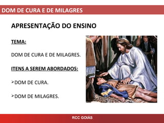 DOM DE CURA E DE MILAGRES
RCC GOIÁS
APRESENTAÇÃO DO ENSINO
TEMA:
DOM DE CURA E DE MILAGRES.
ITENS A SEREM ABORDADOS:
DOM DE CURA.
DOM DE MILAGRES.
 
