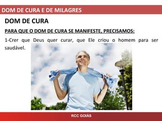 DOM DE CURA E DE MILAGRES
RCC GOIÁS
DOM DE CURA
PARA QUE O DOM DE CURA SE MANIFESTE, PRECISAMOS:
1-Crer que Deus quer curar, que Ele criou o homem para ser
saudável.
 