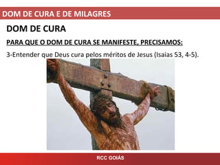 DOM DE CURA E DE MILAGRES
RCC GOIÁS
DOM DE CURA
PARA QUE O DOM DE CURA SE MANIFESTE, PRECISAMOS:
3-Entender que Deus cura pelos méritos de Jesus (Isaias 53, 4-5).
 