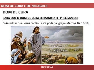DOM DE CURA E DE MILAGRES
RCC GOIÁS
DOM DE CURA
PARA QUE O DOM DE CURA SE MANIFESTE, PRECISAMOS:
5-Acreditar que Jesus confiou este poder a Igreja (Marcos 16, 16-18).
 