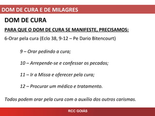 DOM DE CURA E DE MILAGRES
RCC GOIÁS
DOM DE CURA
PARA QUE O DOM DE CURA SE MANIFESTE, PRECISAMOS:
6-Orar pela cura (Eclo 38, 9-12 – Pe Dario Bitencourt)
9 – Orar pedindo a cura;
10 – Arrepende-se e confessar os pecados;
11 – Ir a Missa e oferecer pela cura;
12 – Procurar um médico e tratamento.
Todos podem orar pela cura com o auxílio dos outros carismas.
 