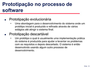 Slide 10
Prototipação no processo de
software
● Prototipação evolucionária
• Uma abordagem para o desenvolvimento do sistema onde um
protótipo inicial é produzido e refinado através de vários
estágios até atingir o sistema final.
● Prototipação descartável
• Um protótipo o qual é usualmente uma implementação prática
do sistema é produzida para ajudar a levantar os problemas
com os requisitos e depois descartado. O sistema é então
desenvolvido usando algum outro processo de
desenvolvimento.
 
