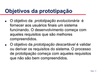 Slide 11
Objetivos da prototipação
● O objetivo da prototipação evolucionária é
fornecer aos usuários finais um sistema
funcinando. O desenvolvimento começa com
aqueles requisitos que são melhores
compreendidos.
● O objetivo da prototipação descartável é validar
ou derivar os requisitos do sistema. O processo
de prototipação começa com aqueles requisitos
que não são bem compreendidos.
 