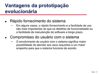 Slide 15
Vantagens da prototipação
evolucionária
● Rápido fornecimento do sistema
• Em alguns casos, o rápido fornecimento e a facilidade de uso
são mais importantes do que os detalhes de funcionalidade ou
a facilidade de manutenção de software a longo prazo.
● Compromisso do usuário com o sistema
• O envolvimento do usuário com o sistema significa maior
possibilidade de atender aos seus requisitos e um maior
empenho para que o sistema funcione de acordo.
 