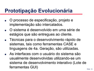 Slide 16
Prototipação Evolucionária
● O processo de especificação, projeto e
implementação são intercalados.
● O sistema é desenvolvido em uma série de
estágios que são entregues ao cliente.
● Técnicas para o desenvolvimento rápido de
sistemas, tais como ferramentas CASE e
linguagens de 4a. Geração, são utilizadas.
● As interfaces com o usuário do sistema são
usualmente desenvolvidas utilizando-se um
sistema de desenvolvimento interativo (Lote de
ferramentas GUI)
 