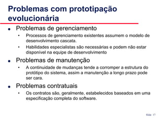 Slide 17
Problemas com prototipação
evolucionária
● Problemas de gerenciamento
• Processos de gerenciamento existentes assumem o modelo de
desenvolvimento cascata.
• Habilidades especialistas são necessárias e podem não estar
disponível na equipe de desenvolvimento
● Problemas de manutenção
• A continuidade de mudanças tende a corromper a estrutura do
protótipo do sistema, assim a manutenção a longo prazo pode
ser cara.
● Problemas contratuais
• Os contratos são, geralmente, estabelecidos baseados em uma
especificação completa do software.
 