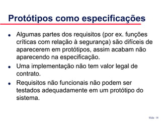 Slide 18
Protótipos como especificações
● Algumas partes dos requisitos (por ex. funções
críticas com relação à segurança) são difíceis de
aparecerem em protótipos, assim acabam não
aparecendo na especificação.
● Uma implementação não tem valor legal de
contrato.
● Requisitos não funcionais não podem ser
testados adequadamente em um protótipo do
sistema.
 