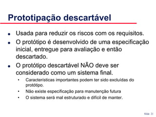 Slide 21
Prototipação descartável
● Usada para reduzir os riscos com os requisitos.
● O protótipo é desenvolvido de uma especificação
inicial, entregue para avaliação e então
descartado.
● O protótipo descartável NÃO deve ser
considerado como um sistema final.
• Características importantes podem ter sido excluídas do
protótipo.
• Não existe especificação para manutenção futura
• O sistema será mal estruturado e difícil de manter.
 