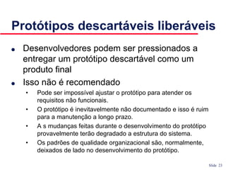 Slide 23
Protótipos descartáveis liberáveis
● Desenvolvedores podem ser pressionados a
entregar um protótipo descartável como um
produto final
● Isso não é recomendado
• Pode ser impossível ajustar o protótipo para atender os
requisitos não funcionais.
• O protótipo é inevitavelmente não documentado e isso é ruim
para a manutenção a longo prazo.
• A s mudanças feitas durante o desenvolvimento do protótipo
provavelmente terão degradado a estrutura do sistema.
• Os padrões de qualidade organizacional são, normalmente,
deixados de lado no desenvolvimento do protótipo.
 