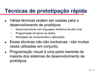 Slide 24
Técnicas de prototipação rápida
● Várias técnicas podem ser usadas para o
desenvolvimento de protótipos
• Desenvolvimento com linguagem dinâmica de alto nível
• Programação de banco de dados
• Montagem de componentes e aplicações
● Essas técnicas não são exclusivas - são muitas
vezes utilizadas em conjunto.
● Programação visual é uma parte inerente da
maioria dos sistemas de desenvolvimento de
protótipos.
 