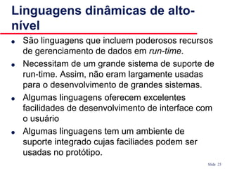 Slide 25
Linguagens dinâmicas de alto-
nível
● São linguagens que incluem poderosos recursos
de gerenciamento de dados em run-time.
● Necessitam de um grande sistema de suporte de
run-time. Assim, não eram largamente usadas
para o desenvolvimento de grandes sistemas.
● Algumas linguagens oferecem excelentes
facilidades de desenvolvimento de interface com
o usuário
● Algumas linguagens tem um ambiente de
suporte integrado cujas faciliades podem ser
usadas no protótipo.
 
