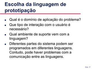 Slide 27
Escolha da linguagem de
prototipação
● Qual é o domínio de aplicação do problema?
● Que tipo de interação com o usuário é
necessário?
● Qual ambiente de suporte vem com a
linguagem?
● Diferentes partes do sistema podem ser
programados em diferentes linguagens.
Contudo, pode haver problemas com a
comunicação entre as linguagens.
 