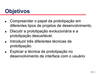 Slide 3
Objetivos
● Compreender o papel da prototipação em
diferentes tipos de projetos de desenvolvimento.
● Discutir a prototipação evolucionária e a
prototipação descartável.
● Introduzir três diferentes técnicas de
prototipação.
● Explicar a técnica de prototipação no
desenvolvimento de interface com o usuário
 