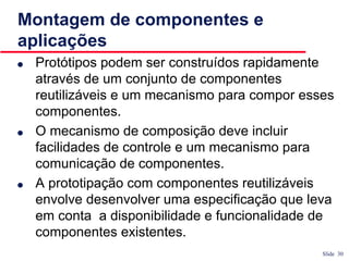 Slide 30
Montagem de componentes e
aplicações
● Protótipos podem ser construídos rapidamente
através de um conjunto de componentes
reutilizáveis e um mecanismo para compor esses
componentes.
● O mecanismo de composição deve incluir
facilidades de controle e um mecanismo para
comunicação de componentes.
● A prototipação com componentes reutilizáveis
envolve desenvolver uma especificação que leva
em conta a disponibilidade e funcionalidade de
componentes existentes.
 