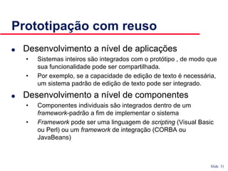 Slide 31
Prototipação com reuso
● Desenvolvimento a nível de aplicações
• Sistemas inteiros são integrados com o protótipo , de modo que
sua funcionalidade pode ser compartilhada.
• Por exemplo, se a capacidade de edição de texto é necessária,
um sistema padrão de edição de texto pode ser integrado.
● Desenvolvimento a nível de componentes
• Componentes individuais são integrados dentro de um
framework-padrão a fim de implementar o sistema
• Framework pode ser uma linguagem de scripting (Visual Basic
ou Perl) ou um framework de integração (CORBA ou
JavaBeans)
 