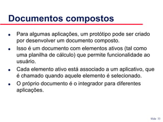 Slide 33
Documentos compostos
● Para algumas aplicações, um protótipo pode ser criado
por desenvolver um documento composto.
● Isso é um documento com elementos ativos (tal como
uma planilha de cálculo) que permite funcionalidade ao
usuário.
● Cada elemento ativo está associado a um aplicativo, que
é chamado quando aquele elemento é selecionado.
● O próprio documento é o integrador para diferentes
aplicações.
 