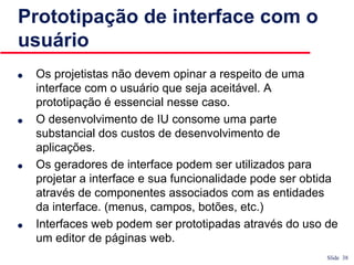 Slide 38
Prototipação de interface com o
usuário
● Os projetistas não devem opinar a respeito de uma
interface com o usuário que seja aceitável. A
prototipação é essencial nesse caso.
● O desenvolvimento de IU consome uma parte
substancial dos custos de desenvolvimento de
aplicações.
● Os geradores de interface podem ser utilizados para
projetar a interface e sua funcionalidade pode ser obtida
através de componentes associados com as entidades
da interface. (menus, campos, botões, etc.)
● Interfaces web podem ser prototipadas através do uso de
um editor de páginas web.
 