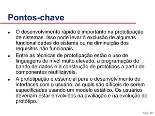 Slide 40
Pontos-chave
● O desenvolvimento rápido é importante na prototipação
de sistemas. Isso pode levar à exclusão de algumas
funcionalidades do sistema ou na diminuição dos
requisitos não funcionais.
● Entre as técnicas de prototipação estão o uso de
linguagens de nível muito elevado, a programação de
bando de dados e a construção de protótipos a partir de
componentes reutilizáveis.
● A prototipação é essencial para o desenvolvimento de
interfaces com o usuário, as quais são difíceis de serem
especificadas usando um modelo estático. Os usuários
deveriam estar envolvidos na avaliação e na evolução do
protótipo.
 