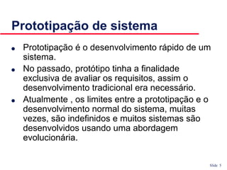Slide 5
Prototipação de sistema
● Prototipação é o desenvolvimento rápido de um
sistema.
● No passado, protótipo tinha a finalidade
exclusiva de avaliar os requisitos, assim o
desenvolvimento tradicional era necessário.
● Atualmente , os limites entre a prototipação e o
desenvolvimento normal do sistema, muitas
vezes, são indefinidos e muitos sistemas são
desenvolvidos usando uma abordagem
evolucionária.
 
