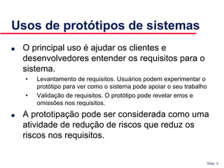 Slide 6
Usos de protótipos de sistemas
● O principal uso é ajudar os clientes e
desenvolvedores entender os requisitos para o
sistema.
• Levantamento de requisitos. Usuários podem experimentar o
protótipo para ver como o sistema pode apoiar o seu trabalho
• Validação de requisitos. O protótipo pode revelar erros e
omissões nos requisitos.
● A prototipação pode ser considerada como uma
atividade de redução de riscos que reduz os
riscos nos requisitos.
 