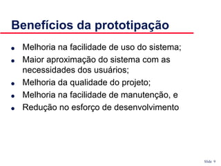 Slide 9
Benefícios da prototipação
● Melhoria na facilidade de uso do sistema;
● Maior aproximação do sistema com as
necessidades dos usuários;
● Melhoria da qualidade do projeto;
● Melhoria na facilidade de manutenção, e
● Redução no esforço de desenvolvimento
 