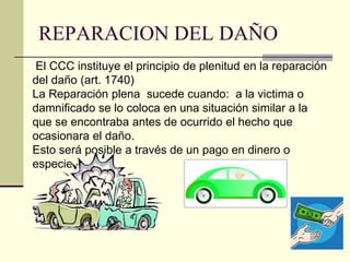 REPARACION DEL DAÑO
El CCC instituye el principio de plenitud en la reparación
del daño (art. 1740)
La Reparación plena sucede cuando: a la victima o
damnificado se lo coloca en una situación similar a la
que se encontraba antes de ocurrido el hecho que
ocasionara el daño.
Esto será posible a través de un pago en dinero o
especie.-
 