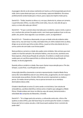 A passagem não diz se ele estava realmente em Susã ou se foi transportado para lá em
visão. Seria o povo deste país que, em curto tempo, capturaria Babilônia. Ele estava
profeticamente sendo levado para o futuro, para a época do império medo-persa.

Daniel 8:3 – “Então, levantei os olhos e vi, e eis que, diante do rio, estava um carneiro,
o qual tinha dois chifres, e os dois chifres eram altos, mas um, mais alto do que o
outro; e o mais alto subiu por último”.

Daniel 8:4 – “Vi que o carneiro dava marradas para o ocidente, e para o norte, e para o
sul; e nenhum dos animais lhe podia resistir, nem havia quem pudesse livrar-se do seu
poder; ele, porém, fazia segundo a sua vontade e, assim, se engrandecia”.

Daniel 8:5 e 6 – “Estando eu observando, eis que um bode vinha do ocidente sobre
toda a terra, mas sem tocar no chão; este bode tinha um chifre notável entre os olhos;
dirigiu-se ao carneiro que tinha os dois chifres, o qual eu tinha visto diante do rio; e
correu contra ele com todo o seu furioso poder”.

Nesta profecia o carneiro e o bode são usados como símbolos. Dois animais que eram
usados no ritual do santuário. No santuário hebreu, uma vez ao ano, acontecia uma
festa especial, a festa da purificação do santuário. O cordeiro e o bode eram animais
usados para um sacrifício especial feito no último dia da festa da purificação do
templo, no dia do julgamento.

Quando utiliza o cordeiro e o bode, Deus quer chamar nossa atenção para o ‘fim dos
tempos’, o juízo final, a ‘purificação do santuário’.

A descrição identifica claramente o carneiro representando o Império Medo-Persa
(verso 20). Como Babilônia está em seus últimos dias, já agonizante, ela nem sequer é
mencionada nessa profecia. Os dois chifres do carneiro representam os medos e
persas. Os medos vieram primeiro, mas os persas tornaram-se os membros
dominadores dessa união.

O bode é identificado no verso 21 como sendo o rei da Grécia. Com séculos de
antecedência, a profecia identifica a Grécia como o império que subjugaria a Medo-
Pérsia. O bode andava sem tocar no chão (ou seja, ele voava), demonstrando a
velocidade das conquistas de Alexandre, o Grande.

Daniel 8:7 – “Vi-o chegar perto do carneiro, e, enfurecido contra ele, o feriu e lhe
quebrou os dois chifres, pois não havia força no carneiro para lhe resistir; e o bode o
lançou por terra e o pisou aos pés, e não houve quem pudesse livrar o carneiro do
poder dele”.
 