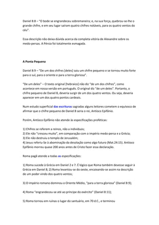 Daniel 8:8 – “O bode se engrandeceu sobremaneira; e, na sua força, quebrou-se-lhe o
grande chifre, e em seu lugar saíram quatro chifres notáveis, para os quatro ventos do
céu”.

Essa descrição não deixa dúvida acerca da completa vitória de Alexandre sobre os
medo-persas. A Pérsia foi totalmente esmagada.




A Ponta Pequena

Daniel 8:9 – “De um dos chifres *deles+ saiu um chifre pequeno e se tornou muito forte
para o sul, para o oriente e para a terra gloriosa”.

“De um deles” – O texto original *hebraico+ não diz “de um dos chifres”, como
acontece em nossa versão em português. O original diz “de um deles”. Portanto, o
chifre pequeno de Daniel 8, deveria surgir de um dos quatro ventos. Ou seja, deveria
aparecer em um dos quatro pontos cardeais.

Num estudo superficial das escrituras sagradas alguns leitores cometem o equívoco de
afirmar que o chifre pequeno de Daniel 8 seria o rei, Antíoco Epifânio.

Porém, Antíoco Epifânio não atende às especificações proféticas:

1) Chifres se referem a reinos, não a indivíduos;
2) Ele não “cresceu muito”, em comparação com o império medo-persa e a Grécia;
3) Ele não destruiu o templo de Jerusalém;
4) Jesus referiu-Se à abominação da desolação como algo futuro (Mat.24:15). Antíoco
Epifânio morreu quase 200 anos antes de Cristo fazer essa declaração.

Roma pagã atende a todas as especificações:

1) Roma sucede à Grécia em Daniel 2 e 7. É lógico que Roma também devesse seguir à
Grécia em Daniel 8; 2) Roma levantou-se do oeste, encaixando-se assim na descrição
de um poder vindo dos quatro ventos;

3) O império romano dominou o Oriente Médio, “para a terra gloriosa” (Daniel 8:9);

4) Roma “engrandeceu-se até ao príncipe do exército” (Daniel 8:11);

5) Roma tornou em ruínas o lugar do santuário, em 70 d.C., e terminou
 