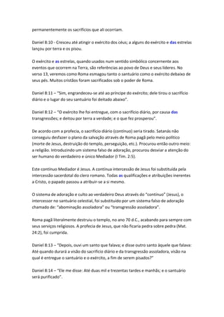 permanentemente os sacrifícios que ali ocorriam.

Daniel 8:10 - Cresceu até atingir o exército dos céus; a alguns do exército e das estrelas
lançou por terra e os pisou.

O exército e as estrelas, quando usados num sentido simbólico concernente aos
eventos que ocorrem na Terra, são referências ao povo de Deus e seus líderes. No
verso 13, veremos como Roma esmagou tanto o santuário como o exército debaixo de
seus pés. Muitos cristãos foram sacrificados sob o poder de Roma.

Daniel 8:11 – “Sim, engrandeceu-se até ao príncipe do exército; dele tirou o sacrifício
diário e o lugar do seu santuário foi deitado abaixo”.

Daniel 8:12 – “O exército lhe foi entregue, com o sacrifício diário, por causa das
transgressões; e deitou por terra a verdade; e o que fez prosperou”.

De acordo com a profecia, o sacrifício diário (contínuo) seria tirado. Satanás não
conseguiu desfazer o plano da salvação através de Roma pagã pelo meio político
(morte de Jesus, destruição do templo, perseguição, etc.). Procurou então outro meio:
a religião. Introduzindo um sistema falso de adoração, procurou desviar a atenção do
ser humano do verdadeiro e único Mediador (I Tim. 2:5).

Este contínuo Mediador é Jesus. A contínua intercessão de Jesus foi substituída pela
intercessão sacerdotal do clero romano. Todas as qualificações e atribuições inerentes
a Cristo, o papado passou a atribuir-se a si mesmo.

O sistema de adoração e culto ao verdadeiro Deus através do “contínuo” (Jesus), o
intercessor no santuário celestial, foi substituído por um sistema falso de adoração
chamado de: “abominação assoladora” ou “transgressão assoladora”.

Roma pagã literalmente destruiu o templo, no ano 70 d.C., acabando para sempre com
seus serviços religiosos. A profecia de Jesus, que não ficaria pedra sobre pedra (Mat.
24:2), foi cumprida.

Daniel 8:13 – “Depois, ouvi um santo que falava; e disse outro santo àquele que falava:
Até quando durará a visão do sacrifício diário e da transgressão assoladora, visão na
qual é entregue o santuário e o exército, a fim de serem pisados?”

Daniel 8:14 – “Ele me disse: Até duas mil e trezentas tardes e manhãs; e o santuário
será purificado”.
 