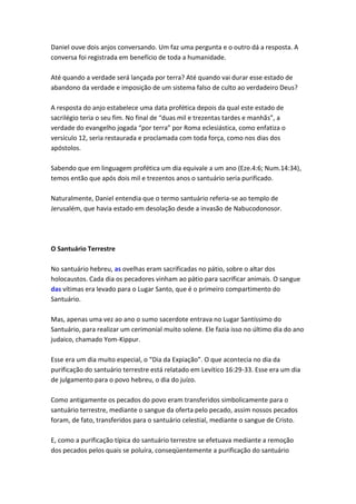 Daniel ouve dois anjos conversando. Um faz uma pergunta e o outro dá a resposta. A
conversa foi registrada em benefício de toda a humanidade.

Até quando a verdade será lançada por terra? Até quando vai durar esse estado de
abandono da verdade e imposição de um sistema falso de culto ao verdadeiro Deus?

A resposta do anjo estabelece uma data profética depois da qual este estado de
sacrilégio teria o seu fim. No final de “duas mil e trezentas tardes e manhãs”, a
verdade do evangelho jogada “por terra” por Roma eclesiástica, como enfatiza o
versículo 12, seria restaurada e proclamada com toda força, como nos dias dos
apóstolos.

Sabendo que em linguagem profética um dia equivale a um ano (Eze.4:6; Num.14:34),
temos então que após dois mil e trezentos anos o santuário seria purificado.

Naturalmente, Daniel entendia que o termo santuário referia-se ao templo de
Jerusalém, que havia estado em desolação desde a invasão de Nabucodonosor.




O Santuário Terrestre

No santuário hebreu, as ovelhas eram sacrificadas no pátio, sobre o altar dos
holocaustos. Cada dia os pecadores vinham ao pátio para sacrificar animais. O sangue
das vítimas era levado para o Lugar Santo, que é o primeiro compartimento do
Santuário.

Mas, apenas uma vez ao ano o sumo sacerdote entrava no Lugar Santíssimo do
Santuário, para realizar um cerimonial muito solene. Ele fazia isso no último dia do ano
judaico, chamado Yom-Kippur.

Esse era um dia muito especial, o “Dia da Expiação”. O que acontecia no dia da
purificação do santuário terrestre está relatado em Levítico 16:29-33. Esse era um dia
de julgamento para o povo hebreu, o dia do juízo.

Como antigamente os pecados do povo eram transferidos simbolicamente para o
santuário terrestre, mediante o sangue da oferta pelo pecado, assim nossos pecados
foram, de fato, transferidos para o santuário celestial, mediante o sangue de Cristo.

E, como a purificação típica do santuário terrestre se efetuava mediante a remoção
dos pecados pelos quais se poluíra, conseqüentemente a purificação do santuário
 