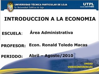 ESCUELA : PROFESOR: INTRODUCCION A LA ECONOMIA PERIODO: Econ. Ronald Toledo Macas Abril – Agosto/2010 Área Administrativa 