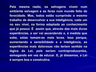 Pela mesma razão, os selvagens vivem num ambiente selvagem e as feras num mundo feito de ferocidade. Mas, todos estão cumprindo o mesmo trabalho de desenvolver a sua inteligência, cada um no seu nível, na forma adaptada ao conhecimento que já possui. É  assim que, através das mais duras experiências, o ser vai ascendendo e, à medida que sobe, estas tomam-se mais leves. Isso porque, aumentando a sensibilidade e a inteligência, as experiências mais dolorosas não teriam sentido na lógica da Lei, pois seriam contraproducentes, esmagando em vez de educar. E, já dissemos, a Lei é sempre boa e construtiva. 