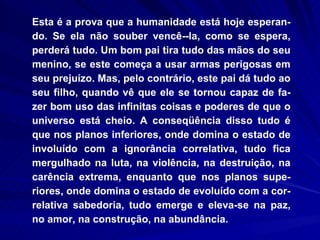 Esta é a prova que a humanidade está hoje esperan-do. Se ela não souber vencê­-la, como se espera, perderá tudo. Um bom pai tira tudo das mãos do seu menino, se este começa a usar armas perigosas em seu prejuízo. Mas, pelo contrário, este pai dá tudo ao seu filho, quando vê que ele se tornou capaz de fa-zer bom uso das infinitas coisas e poderes de que o universo está cheio. A conseqüência disso tudo é que nos planos inferiores, onde domina o estado de involuído com a ignorância correlativa, tudo fica mergulhado na luta, na violência, na destruição, na carência extrema, enquanto que nos planos supe-riores, onde domina o estado de evoluído com a cor-relativa sabedoria, tudo emerge e eleva-se na paz, no amor, na construção, na abundância.  