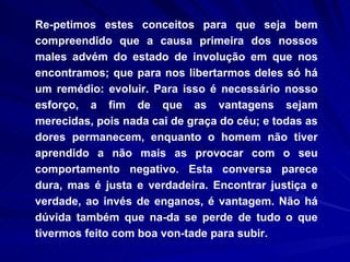Re­petimos estes conceitos para que seja bem compreendido que a causa primeira dos nossos males advém do estado de involução em que nos encontramos; que para nos libertarmos deles só há um remédio: evoluir. Para isso é necessário nosso esforço, a fim de que as vantagens sejam merecidas, pois nada cai de graça do céu; e todas as dores permanecem, enquanto o homem não tiver aprendido a não mais as provocar com o seu comportamento negativo. Esta conversa parece dura, mas é justa e verdadeira. Encontrar justiça e verdade, ao invés de enganos, é vantagem. Não há dúvida também que na­da se perde de tudo o que tivermos feito com boa von­tade para subir.  