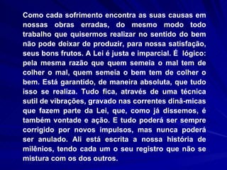 Como cada sofrimento encontra as suas causas em nossas obras erradas, do mesmo modo todo trabalho que quisermos realizar no sentido do bem não pode deixar de produzir, para nossa satisfação, seus bons frutos. A Lei é justa e imparcial. É  lógico: pela mesma razão que quem semeia o mal tem de colher o mal, quem semeia o bem tem de colher o bem. Está garantido, de maneira absoluta, que tudo isso se realiza. Tudo fica, através de uma técnica sutil de vibrações, gravado nas correntes dinâ­micas que fazem parte da Lei, que, como já dissemos, é também vontade e ação. E tudo poderá ser sempre corrigido por novos impulsos, mas nunca poderá ser anulado. Ali está escrita a nossa história de milênios, tendo cada um o seu registro que não se mistura com os dos outros.  