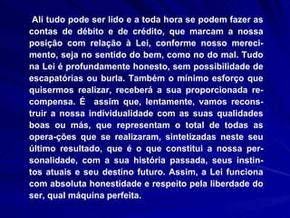Ali tudo pode ser lido e a toda hora se podem fazer as contas de débito e de crédito, que marcam a nossa posição com relação à Lei, conforme nosso mereci-mento, seja no sentido do bem, como no do mal. Tudo na Lei é profundamente honesto, sem possibilidade de escapatórias ou burla. Também o mínimo esforço que quisermos realizar, receberá a sua proporcionada re-compensa. É  assim que, lentamente, vamos recons-truir a nossa individualidade com as suas qualidades boas ou más, que representam o total de todas as opera­ções que se realizaram, sintetizadas neste seu último resultado, que é o que constitui a nossa per-sonalidade, com a sua história passada, seus instin-tos atuais e seu destino futuro. Assim, a Lei funciona com absoluta honestidade e respeito pela liberdade do ser, qual máquina perfeita. 