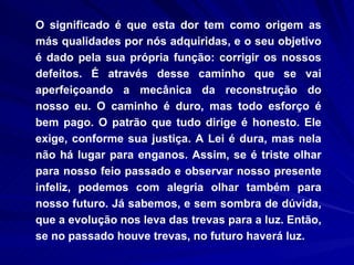 O significado é que esta dor tem como origem as más qualidades por nós adquiridas, e o seu objetivo é dado pela sua própria função: corrigir os nossos defeitos. É através desse caminho que se vai aperfeiçoando a mecânica da reconstrução do nosso eu. O caminho é duro, mas todo esforço é bem pago. O patrão que tudo dirige é honesto. Ele exige, conforme sua justiça. A Lei é dura, mas nela não há lugar para enganos. Assim, se é triste olhar para nosso feio passado e observar nosso presente infeliz, podemos com alegria olhar também para nosso futuro. Já sabemos, e sem sombra de dúvida, que a evolução nos leva das trevas para a luz. Então, se no passado houve trevas, no futuro haverá luz.  