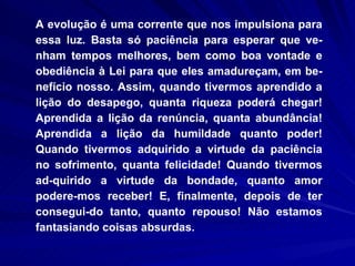 A evolução é uma corrente que nos impulsiona para essa luz. Basta só paciência para esperar que ve-nham tempos melhores, bem como boa vontade e obediência à Lei para que eles amadureçam, em be-nefício nosso. Assim, quando tivermos aprendido a lição do desapego, quanta riqueza poderá chegar! Aprendida a lição da renúncia, quanta abundância! Aprendida a lição da humildade quanto poder! Quando tivermos adquirido a virtude da paciência no sofrimento, quanta felicidade! Quando tivermos ad-quirido a virtude da bondade, quanto amor podere-mos receber! E, finalmente, depois de ter consegui-do tanto, quanto repouso! Não estamos fantasiando coisas absurdas.  