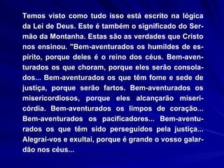 Temos visto como tudo isso está escrito na lógica da Lei de Deus. Este é também o significado do Ser-mão da Montanha. Estas são as verdades que Cristo nos ensinou. "Bem-aventurados os humildes de es-pírito, porque deles é o reino dos céus. Bem-aven-turados os que choram, porque eles serão consola-dos... Bem-aventurados os que têm fome e sede de justiça, porque serão fartos. Bem-aventurados os misericordiosos, porque eles alcançarão miseri-córdia. Bem-aventurados os limpos de coração... Bem-aventurados os pacificadores... Bem-aventu-rados os que têm sido perseguidos pela justiça... Alegrai-vos e exultai, porque é grande o vosso galar-dão nos céus... 