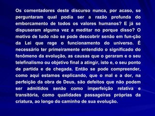 Os comentadores deste discurso nunca, por acaso, se perguntaram qual podia ser a razão profunda do emborcamento de todos os valores humanos? E já se dispuseram alguma vez a meditar no porque disso? O motivo de tudo não se pode descobrir senão em fun­ção da Lei que rege o funcionamento do universo. É necessário ter primeiramente entendido o significado do fenômeno da evolução, as causas que o geraram e o seu telefinalismo ou objetivo final a atingir, isto e, o seu ponto de partida e de chegada. Então se pode compreender, como aqui estamos explicando, que o mal e a dor, na perfeição da obra de Deus, são defeitos que não podem ser admitidos senão como imperfeição relativa e transitória, como qualidades passageiras próprias da criatura, ao longo do caminho de sua evolução.  