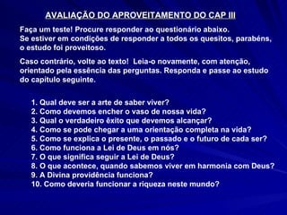AVALIAÇÃO DO APROVEITAMENTO DO CAP III Faça um teste! Procure responder ao questionário abaixo. Se estiver em condições de responder a todos os quesitos, parabéns, o estudo foi proveitoso.  Caso contrário, volte ao texto!  Leia-o novamente, com atenção, orientado pela essência das perguntas. Responda e passe ao estudo do capítulo seguinte.  1. Qual deve ser a arte de saber viver? 2. Como devemos encher o vaso de nossa vida? 3. Qual o verdadeiro êxito que devemos alcançar? 4. Como se pode chegar a uma orientação completa na vida? 5. Como se explica o presente, o passado e o futuro de cada ser? 6. Como funciona a Lei de Deus em nós? 7. O que significa seguir a Lei de Deus? 8. O que acontece, quando sabemos viver em harmonia com Deus? 9. A Divina providência funciona? 10. Como deveria funcionar a riqueza neste mundo? 