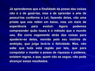 Já aprendemos que a finalidade da posse das coisas não é a de gozá-las, mas a de aprender a arte de possuí-las conforme a Lei, fazendo delas, não uma prisão que nos retém em baixo, mas um meio de experiência para evoluir. Agora podemos compreender quão louca é o método que o mundo usa. Ele corre cegamente atrás das coisas para apoderar-se delas, movido pelo seu instinto de ambição, que julga levá-lo à felicidade. Mas, não sabe que tudo está regido por leis, que para conquistar e manter a posse de riquezas e poderes, existem regras, e que, quem não as segue, não pode alcançar esses resultados.  