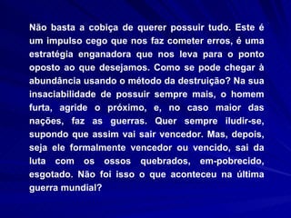 Não basta a cobiça de querer possuir tudo. Este é um impulso cego que nos faz cometer erros, é uma estratégia enganadora que nos leva para o ponto oposto ao que desejamos. Como se pode chegar à abundância usando o método da destruição? Na sua insaciabilidade de possuir sempre mais, o homem furta, agride o próximo, e, no caso maior das nações, faz as guerras. Quer sempre iludir-se, supondo que assim vai sair vencedor. Mas, depois, seja ele formalmente vencedor ou vencido, sai da luta com os ossos quebrados, em­pobrecido, esgotado. Não foi isso o que aconteceu na última guerra mundial?  