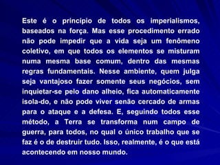Este é o princípio de todos os imperialismos, baseados na força. Mas esse procedimento errado não pode impedir que a vida seja um fenômeno coletivo, em que todos os elementos se misturam numa mesma base comum, dentro das mesmas regras fundamentais. Nesse ambiente, quem julga seja vantajoso fazer somente seus negócios, sem inquietar-se pelo dano alheio, fica automaticamente isola­do, e não pode viver senão cercado de armas para o ataque e a defesa. E, seguindo todos esse método, a Terra se transforma num campo de guerra, para todos, no qual o único trabalho que se faz é o de destruir tudo. Isso, realmente, é o que está acontecendo em nosso mundo.  
