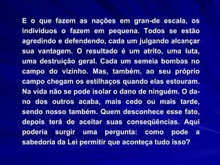 E o que fazem as nações em gran­de escala, os indivíduos o fazem em pequena. Todos se estão agredindo e defendendo, cada um julgando alcançar sua vantagem. O resultado é um atrito, uma luta, uma destruição geral. Cada um semeia bombas no campo do vizinho. Mas, também, ao seu próprio campo chegam os estilhaços quando elas estouram. Na vida não se pode isolar o dano de ninguém. O da­no dos outros acaba, mais cedo ou mais tarde, sendo nosso também. Quem desconhece esse fato, depois terá de aceitar suas conseqüências. Aqui poderia surgir uma pergunta: como pode a sabedoria da Lei permitir que aconteça tudo isso? 