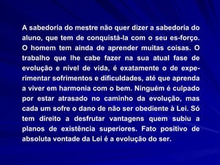 A sabedoria do mestre não quer dizer a sabedoria do aluno, que tem de conquistá-la com o seu es­forço. O homem tem ainda de aprender muitas coisas. O trabalho que lhe cabe fazer na sua atual fase de evolução e nível de vida, é exatamente o de expe­rimentar sofrimentos e dificuldades, até que aprenda a viver em harmonia com o bem. Ninguém é culpado por estar atrasado no caminho da evolução, mas cada um sofre o dano de não ser obediente à Lei. Só tem direito a desfrutar vantagens quem subiu a planos de existência superiores. Fato positivo de absoluta vontade da Lei é a evolução do ser.  
