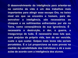 O desenvolvimento da inteligência para orientar-se no caminho da vida é um dos trabalhos mais importantes para atingir esse escopo Ora, no baixo nível em que se encontra o homem, para de­senvolver a inteligência, são necessários os choques e os sofrimentos enfrentados por ele na Terra, como conseqüência da sua ignorância. É  necessária a destruição, a dor, a guerra, a insegurança de tudo. É necessária essa luta que, com prejuízo da própria vida, tem de ser vencida, custe o que custar. Golpes mais leves não seriam percebidos. E a Lei proporciona as suas provas na medida da sensibilidade dos indivíduos e dá a suas aulas de acordo com a inteligência dos alunos.  