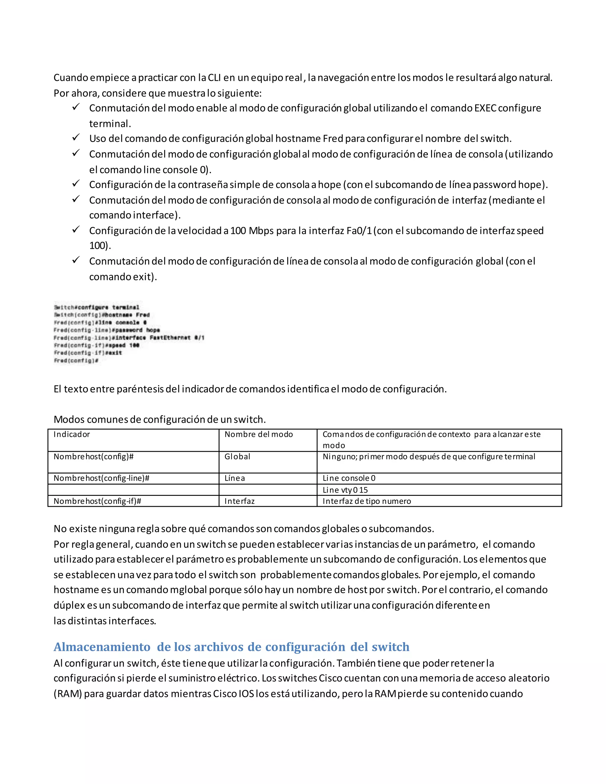 Cuandoempiece apracticar con laCLI en unequiporeal,lanavegaciónentre losmodos le resultaráalgonatural.
Por ahora,considere que muestralosiguiente:
 Conmutacióndel modoenable al modode configuraciónglobal utilizandoel comandoEXECconfigure
terminal.
 Uso del comandode configuraciónglobal hostname Fredparaconfigurarel nombre del switch.
 Conmutacióndel modode configuraciónglobalal modode configuraciónde línea de consola(utilizando
el comandoline console 0).
 Configuraciónde lacontraseñasimple de consolaahope (conel subcomandode líneapasswordhope).
 Conmutacióndel modode configuraciónde consolaal modode configuraciónde interfaz(mediante el
comandointerface).
 Configuraciónde lavelocidada100 Mbps para la interfaz Fa0/1(con el subcomando de interfazspeed
100).
 Conmutacióndel modode configuraciónde líneade consolaal modode configuración global (conel
comandoexit).
El textoentre paréntesisdel indicadorde comandosidentificael modode configuración.
Modos comunesde configuraciónde unswitch.
Indicador Nombre del modo Comandos de configuraciónde contexto para alcanzar este
modo
Nombrehost(config)# Global Ninguno;primer modo después de que configure terminal
Nombrehost(config-line)# Línea Line console 0
Line vty0 15
Nombrehost(config-if)# Interfaz Interfaz de tipo numero
No existe ningunareglasobre qué comandossoncomandosglobalesosubcomandos.
Por reglageneral,cuandoenunswitchse puedenestablecervariasinstanciasde unparámetro, el comando
utilizadoparaestablecerel parámetroesprobablemente unsubcomando de configuración.Loselementosque
se establecenunavezparatodo el switchson probablementecomandosglobales.Porejemplo,el comando
hostname esuncomandomglobal porque sólohayun nombre de hostpor switch.Porel contrario,el comando
dúplex esunsubcomandode interfazque permite al switchutilizarunaconfiguracióndiferenteen
lasdistintasinterfaces.
Almacenamiento de los archivos de configuración del switch
Al configurarun switch,éste tieneque utilizarlaconfiguración.Tambiéntiene que poderretenerla
configuraciónsi pierde el suministroeléctrico.LosswitchesCiscocuentan conunamemoriade acceso aleatorio
(RAM) para guardar datos mientrasCiscoIOSlos estáutilizando,perolaRAMpierde sucontenidocuando
 